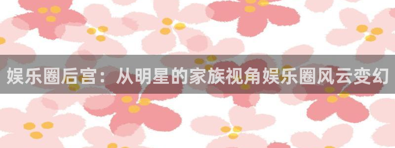 极悦平台.ccmpc29官网版下载：娱乐圈后宫：从明星的家族视角娱乐圈风云变幻