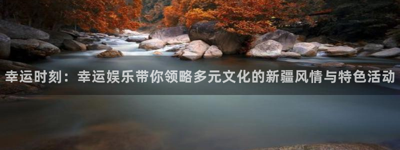 壹号app下载官方网站：幸运时刻：幸运娱乐带你领略多元文化的新疆风情与特色活动